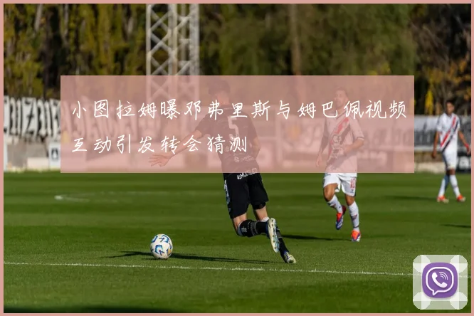 小图拉姆曝邓弗里斯与姆巴佩视频互动引发转会猜测