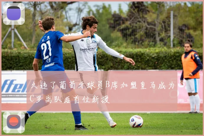 久违了葡萄牙球员B席加盟皇马成为C罗离队后首位新援
