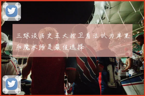 三球谈历史五大控卫看法认为库里和魔术师是最佳选择