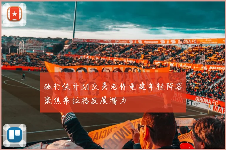 独行侠计划交易老将重建年轻阵容聚焦弗拉格发展潜力