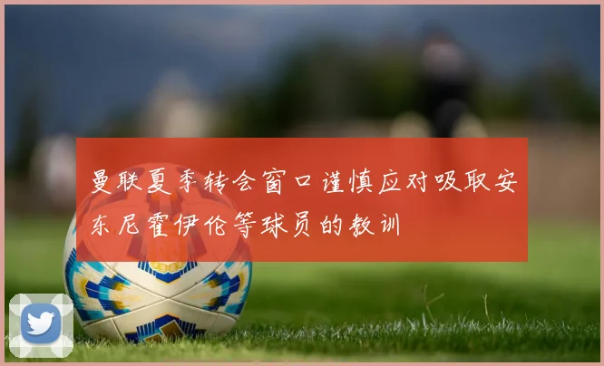 曼联夏季转会窗口谨慎应对吸取安东尼霍伊伦等球员的教训