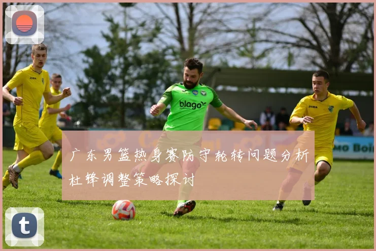 广东男篮热身赛防守轮转问题分析杜锋调整策略探讨