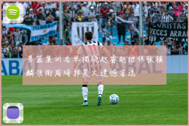 男篮集训名单揭晓赵睿赵继伟张镇麟领衔周琦郭昊文遗憾落选